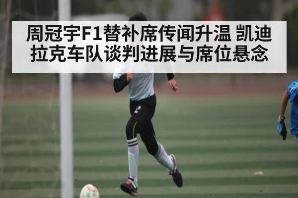 周冠宇F1替补席传闻升温 凯迪拉克车队谈判进展与席位悬念
